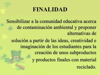 FINALIDAD
Sensibilizar a la comunidad educativa acerca
de contaminación ambiental y proponer
alternativas de
solución a partir de las ideas, creatividad e
imaginación de los estudiantes para la
creación de unos subproductos
y productos finales con material
reciclado.
 
