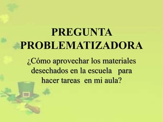 PREGUNTA
PROBLEMATIZADORA
¿Cómo aprovechar los materiales
desechados en la escuela para
hacer tareas en mi aula?
 