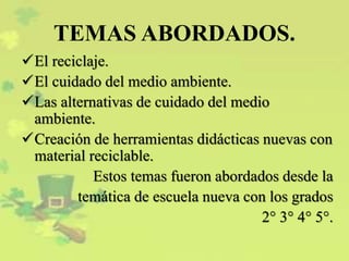 TEMAS ABORDADOS.
El reciclaje.
El cuidado del medio ambiente.
Las alternativas de cuidado del medio
ambiente.
Creación de herramientas didácticas nuevas con
material reciclable.
Estos temas fueron abordados desde la
temática de escuela nueva con los grados
2° 3° 4° 5°.
 