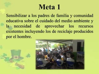 Meta 1
Sensibilizar a los padres de familia y comunidad
educativa sobre el cuidado del medio ambiente y
la necesidad de aprovechar los recursos
existentes incluyendo los de reciclaje producidos
por el hombre.
 