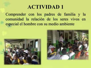 ACTIVIDAD 1
Comprender con los padres de familia y la
comunidad la relación de los seres vivos en
especial el hombre con su medio ambiente
 