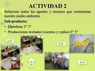 ACTIVIDAD 2
Relaciono todos los agentes y recursos que contaminan
nuestro medio ambiente.
Sub-producto:
• Carteleras 2° 3°
• Producciones textuales (cuentos y coplas) 4° 5°
2° 3°
4° 5°
2°
3°
4° 5°
 