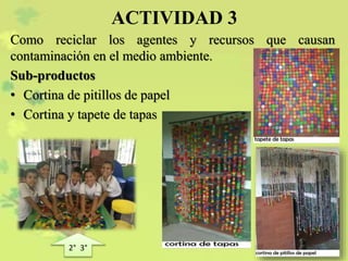 ACTIVIDAD 3
Como reciclar los agentes y recursos que causan
contaminación en el medio ambiente.
Sub-productos
• Cortina de pitillos de papel
• Cortina y tapete de tapas
2° 3°
 