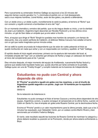 Pero nuevamente su entrenador Américo Gallego se equivocó a los 22 minutos del
segundo tiempo cuando ganaba 3 a 1 y dominaba el partido con un rival desesperado,
sacó a sus mejores hombres, Lionel Nuñez, autor de dos goles y se plantó a defenderse.

Con un doble cinco y un doble cuatro, increíblemente le cedió la pelota y el terreno al "Bicho" que
con corazón y orgullo comenzó a bombardear el arco del "rojo".

En un momento dramático y emotivo del partido, que no dio tregua desde su inicio, y con la claridad
de José Luis Calderón, Argentino logró descontar por Nicolás Pavlovich y en los últimos cinco
minutos, un gol de Savi daba un empate que ya era sabor a triunfo.

Pero, al equipo que dirige el "Bichi" Borghi le quedaba mas hambre de campeón y en tiempo de
descuento, tras una cesión perfecta de Calderón, el defensor Matías Caruzzo hizo estallar el barrio
con un gol que nadie imaginaba quince minutos antes.

Ahí se selló la suerte anunciada de Independiente que de estar de vuelta peleando el título se
quedó moribundo sin nada que soñar y con un responsable con nombre y apellido: el "tolo" Gallego.

El aprtido desde el inicio regaló emociones: primero con la apertura del marcador del local, el
inmediato empate del "rojo" con un soberbio gol olímpico de Nuñez y luego un cabezazo de Gandín
al inicio del complemento para el 2a 1 parcial.

Diez minutos después, el mejor momento del equipo de Avellaneda, nuevamente Nuñez facturó y
parecía que estaba todo liquidado hasta que, quizás aburrido por tanta comedia en la pantalla,
Gallego quiso ver una de "Freddy Kruger" y cumplió matando así la ilusiones de Independiente.



              Estudiantes no pudo con Central y ahora
              depende de otro
              El "Pincha" se pinchó e igualó sin goles con los rosarinos, y con el triunfo de
              Argentinos quedó segundo a un punto. Jugó con 10 hombres por la expulsión
              de Verón
              09/05/10

              De la redacción de Asteriscos.tv

              Estudiantes no pudo conseguir el título el torneo Causura y encima ahora dependerá de otro
              equipo, Argentinos Juniors, si quiere conseguir el campeonato en la última fecha, cuando vis
              Colón en Santa Fe, tras el empate sin goles ante Rosario Central, por la decimoctava fecha.

              Encima el "Pincha" perdió a un valor importantísimo para la última jornada, dado que a los 31
              minutos fue expulsado Juan Sebastián Verón, por un codazo contra Martín Rivero y bien
              sancionado por el árbitro Federico Beligoy.

              En tanto, este resultado sepultó las ilusiones de Rosario Central de mantneer la categoría y
              ahora deberá revalidar su posición en la Promoción, donde por ahora estaría enfrentando a A
              Boys.
 
