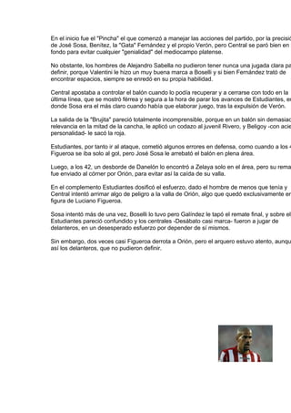 En el inicio fue el "Pincha" el que comenzó a manejar las acciones del partido, por la precisió
de José Sosa, Benítez, la "Gata" Fernández y el propio Verón, pero Central se paró bien en e
fondo para evitar cualquier "genialidad" del mediocampo platense.

No obstante, los hombres de Alejandro Sabella no pudieron tener nunca una jugada clara pa
definir, porque Valentini le hizo un muy buena marca a Boselli y si bien Fernández trató de
encontrar espacios, siempre se enredó en su propia habilidad.

Central apostaba a controlar el balón cuando lo podía recuperar y a cerrarse con todo en la
última línea, que se mostró férrea y segura a la hora de parar los avances de Estudiantes, en
donde Sosa era el más claro cuando había que elaborar juego, tras la expulsión de Verón.

La salida de la "Brujita" pareció totalmente incomprensible, porque en un balón sin demasiad
relevancia en la mitad de la cancha, le aplicó un codazo al juvenil Rivero, y Beligoy -con acie
personalidad- le sacó la roja.

Estudiantes, por tanto ir al ataque, cometió algunos errores en defensa, como cuando a los 4
Figueroa se iba solo al gol, pero José Sosa le arrebató el balón en plena área.

Luego, a los 42, un desborde de Danelón lo encontró a Zelaya solo en el área, pero su rema
fue enviado al córner por Orión, para evitar así la caída de su valla.

En el complemento Estudiantes dosificó el esfuerzo, dado el hombre de menos que tenía y
Central intentó arrimar algo de peligro a la valla de Orión, algo que quedó exclusivamente en
figura de Luciano Figueroa.

Sosa intentó más de una vez, Boselli lo tuvo pero Galíndez le tapó el remate final, y sobre el
Estudiantes pareció confundido y los centrales -Desábato casi marca- fueron a jugar de
delanteros, en un desesperado esfuerzo por depender de sí mismos.

Sin embargo, dos veces casi Figueroa derrota a Orión, pero el arquero estuvo atento, aunqu
así los delanteros, que no pudieron definir.
 
