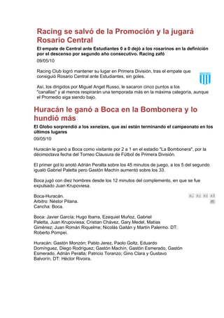 Racing se salvó de la Promoción y la jugará
 Rosario Central
 El empate de Central ante Estudiantes 0 a 0 dejó a los rosarinos en la definición
 por el descenso por segundo año consecutivo. Racing zafó
 09/05/10

 Racing Club logró mantener su lugar en Primera División, tras el empate que
 consiguió Rosario Central ante Estudiantes, sin goles.

 Así, los dirigidos por Miguel Angel Russo, le sacaron cinco puntos a los
 "canallas" y al menos respirarán una temporada más en la máxima categoría, aunque
 el Promedio siga siendo bajo.

Huracán le ganó a Boca en la Bombonera y lo
hundió más
El Globo sorprendió a los xeneizes, que así están terminando el campeonato en los
últimos lugares
09/05/10

Huracán le ganó a Boca como visitante por 2 a 1 en el estadio "La Bombonera", por la
décimoctava fecha del Torneo Clausura de Fútbol de Primera División.

El primer gol lo anotó Adrián Peralta sobre los 45 minutos de juego, a los 5 del segundo
igualó Gabriel Paletta pero Gastón Machín aumentó sobre los 33.

Boca jugó con diez hombres desde los 12 minutos del complemento, en que se fue
expulsado Juan Krupoviesa.

Boca-Huracán.
Arbitro: Néstor Pitana.
Cancha: Boca.

Boca: Javier García; Hugo Ibarra, Ezequiel Muñoz, Gabriel
Paletta, Juan Krupoviesa; Cristian Chávez, Gary Medel, Matías
Giménez; Juan Román Riquelme; Nicolás Gaitán y Martín Palermo. DT:
Roberto Pompei.

Huracán: Gastón Monzón; Pablo Jerez, Paolo Goltz, Eduardo
Domínguez, Diego Rodríguez; Gastón Machín, Gastón Esmerado, Gastón
Esmerado, Adrián Peralta; Patricio Toranzo; Gino Clara y Gustavo
Balvorín. DT: Héctor Rivoira.
 