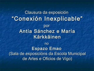 Clausura da exposición
 “Conexión Inexplicable”
                  por
     Antía Sánchez e María
           Kärkkäinen
                  no
            Espazo Emao
(Sala de exposicións da Escola Municipal
       de Artes e Oficios de Vigo)
 