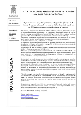 EL TALLER DE EMPLEO REPUEBLA EL MONTE DE LA DEHESA
                                                      CON 8.000 PLANTAS AUTOCTONAS


Valle de Mena

26 de marzo de 2012                 Representantes del ecyl y del ayuntamiento entregaron los diplomas a los 8
                                  alumnos. El proyecto cofinanciado por ambas entidades, ha contado además con
                                             28.000 euros fruto de un premio obtenido por el municipio.

Gobierno Municipal              Esta mañana, se ha clausurado oficialmente el Taller de Empleo, la Dehesa, del Valle de Mena con
Javier Mardones
                                la entrega de los diplomas acreditativos a los 8 alumnos (4 hombres y 4 mujeres del Valle de
Gómez-Marañón                   Mena), y con la presencia del Gerente Provincial del Ecyl, Fernando Millán y de javier Mardones
portavoz                        gómez-marañón (Teniente Alcalde y concejal de medio ambiente del Valle de Mena).
                                Los alumnos, han superado el taller tanto formativamente como en el desarrollo de los trabajos,
Tf.- 645 732 068
                                por lo que han contado con la felicitación expresa del Ayuntamiento, tanto ellos, como
javiermardones@valledemena.es   su Directora, Francisca Miota, y la Monitora del proyecto.
                                El proyecto ha constado en trabajos forestales de desbroce, repoblación en el Monte municipal
                                de la Dehesa en Villasana de Mena, sobre una superficie de 18 has en la que se han plantado más
                                de 8000 árboles y arbustos autóctonos.
                                En el proyecto del taller de empleo, la Junta de Castilla y León ha aportado 80.298 euros a través
                                del Ecyl y el Ayuntamiento un total de 7.729 euros.
                                Además, el Ayuntamiento gracias a un premio obtenido de la Red Biodiversidad de la FEMP y del
                                extinto Ministerio de Medio Ambiente y Medio Rural y Marino MARM, ha podido invertir 28.000
                                euros adicionales en la propia planta (de semilla propia del Valle, que ha estado un año en
                                vivero), protectores, tutores y otros materiales.
  NOTA DE PRENSA




                                En cuanto a la formación los alumnos, además de las tareas y formación propia del taller, han
                                recibido formación en Prevención de Riesgos Laborales, Aplicación de Fitosanitarios, Primeros
                                auxilios, reconocimiento de flora y fauna, y autoempleo. La formación complementaria se ha
                                priorizado desde el Consistorio con el fin de dotar a los alumnos de mejorar en sus posibilidades
                                de búsqueda de empleo. El monte de la dehesa, está siendo puesto en valor con este taller, el
                                proyecto de recuperación de la biodiversidad premiado en 2010, y futuras acciones que se
                                plantean para el lugar, en el marco de la distinción como parque estelar por la Iniciativa Starligh,
                                amparada por la UNESCO.

                                "Consideramos que invertir en formación de estas personas es un ejemplo a seguir, y debería
                                ser una prioridad por parte de la Junta de Castilla y León, especialmente en momentos de
                                crisis". Sin embargo, al no contar con presupuestos aún, existe una incertidumbre sobre la
                                próxima convocatoria que esperemos se resuelva cuanto antes, confiando en que sea
                                positivamente.

                                El Ayuntamiento se postula ante el ECYL para continuar con los Talleres de Empleo, dada la buena
                                experiencia obtenida en el de Jardinería anterior, y en este que finaliza el próximo 30 de marzo, y
                                así se lo han transmitido a los responsables provinciales del ECYL.

                                Se adjunta fotografía de la entrega de diplomas.

                                Puedes seguirnos en:
                                www.facebook.com/ValledeMena
                                www.valledemena.es
                                @AytoValledeMena en Twitter
 