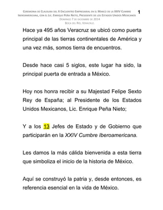 CEREMONIA DE CLAUSURA DEL X ENCUENTRO EMPRESARIAL EN EL MARCO DE LA XXIV CUMBRE
IBEROAMERICANA, CON EL LIC. ENRIQUE PEÑA NIETO, PRESIDENTE DE LOS ESTADOS UNIDOS MEXICANOS
DOMINGO 7 DE DICIEMBRE DE 2014
BOCA DEL RÍO, VERACRUZ.
Hace ya 495 años Veracruz se ubicó como puerta
principal de las tierras continentales de América y
una vez más, somos tierra de encuentros.
Desde hace casi 5 siglos, este lugar ha sido, la
principal puerta de entrada a México.
Hoy nos honra recibir a su Majestad Felipe Sexto
Rey de España; al Presidente de los Estados
Unidos Mexicanos, Lic. Enrique Peña Nieto;
Y a los 13 Jefes de Estado y de Gobierno que
participarán en la XXIV Cumbre Iberoamericana.
Les damos la más cálida bienvenida a esta tierra
que simboliza el inicio de la historia de México.
Aquí se construyó la patria y, desde entonces, es
referencia esencial en la vida de México.
1
 