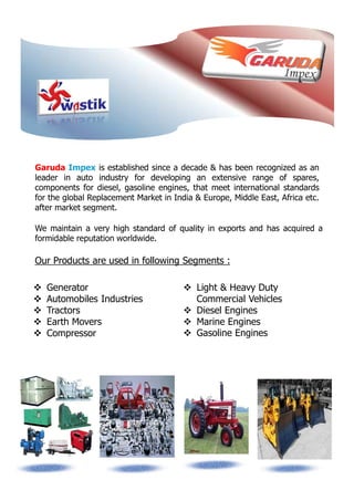 Garuda Impex is established since a decade & has been recognized as an
leader in auto industry for developing an extensive range of spares,
components for diesel, gasoline engines, that meet international standards
for the global Replacement Market in India & Europe, Middle East, Africa etc.
after market segment.
We maintain a very high standard of quality in exports and has acquired a
formidable reputation worldwide.
Our Products are used in following Segments :
Light & Heavy Duty
Commercial Vehicles
Diesel Engines
Marine Engines
Gasoline Engines
Generator
Automobiles Industries
Tractors
Earth Movers
Compressor
 
