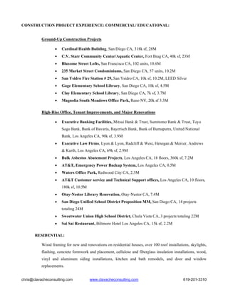 CONSTRUCTION PROJECT EXPERIENCE: COMMERCIAL/ EDUCATIONAL:


          Ground-Up Construction Projects

                  •   Cardinal Health Building, San Diego CA, 318k sf, 28M
                  •   C.V. Starr Community Center/Aquatic Center, Fort Brag CA, 40k sf, 23M
                  •   Bluxome Street Lofts, San Francisco CA, 102 units, 10.6M
                  •   235 Market Street Condominiums, San Diego CA, 57 units, 10.2M
                  •   San Ysidro Fire Station # 29, San Ysidro CA, 10k sf, 10.2M, LEED Silver
                  •   Gage Elementary School Library, San Diego CA, 10k sf, 4.5M
                  •   Clay Elementary School Library, San Diego CA, 7k sf, 3.7M
                  •   Magnolia South Meadows Office Park, Reno NV, 20k sf 3.3M

           High-Rise Office, Tenant Improvements, and Major Renovations

                  •   Executive Banking Facilities, Mitsui Bank & Trust, Sumitomo Bank & Trust, Toyo
                      Sogo Bank, Bank of Bavaria, Bayerisch Bank, Bank of Bumaputra, United National
                      Bank, Los Angeles CA, 90k sf, 3.9M
                  •   Executive Law Firms, Lyon & Lyon, Radcliff & West, Henegan & Mercer, Andrews
                      & Kurth, Los Angeles CA, 69k sf, 2.9M
                  •   Bulk Asbestos Abatement Projects, Los Angeles CA, 18 floors, 360k sf, 7.2M
                  •   AT&T, Emergency Power Backup System, Los Angeles CA, 0.5M
                  •   Waters Office Park, Redwood City CA, 2.3M
                  •   AT&T Customer service and Technical Support offices, Los Angeles CA, 10 floors,
                      180k sf, 10.5M
                  •   Otay-Nestor Library Renovation, Otay-Nestor CA, 7.4M
                  •   San Diego Unified School District Proposition MM, San Diego CA, 14 projects
                      totaling 24M
                  •   Sweetwater Union High School District, Chula Vista CA, 3 projects totaling 22M
                  •   Sai Sai Restaurant, Biltmore Hotel Los Angeles CA, 15k sf, 2.2M

       RESIDENTIAL:

          Wood framing for new and renovations on residential houses, over 100 roof installations, skylights,
          flashing, concrete formwork and placement, cellulose and fiberglass insulation installations, wood,
          vinyl and aluminum siding installations, kitchen and bath remodels, and door and window
          replacements.


chris@clavacheconsulting.com           www.clavacheconsulting.com                              619-201-3310
 
