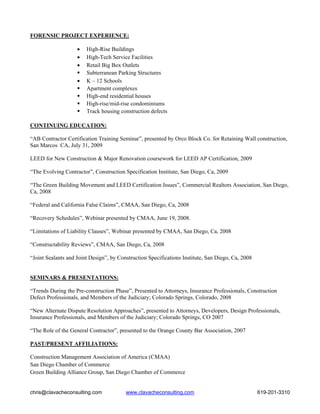 FORENSIC PROJECT EXPERIENCE:

                    •   High-Rise Buildings
                    •   High-Tech Service Facilities
                    •   Retail Big Box Outlets
                        Subterranean Parking Structures
                    •   K – 12 Schools
                        Apartment complexes
                        High-end residential houses
                        High-rise/mid-rise condominiums
                        Track housing construction defects

CONTINUING EDUCATION:

“AB Contractor Certification Training Seminar”, presented by Orco Block Co. for Retaining Wall construction,
San Marcos CA, July 31, 2009

LEED for New Construction & Major Renovation coursework for LEED AP Certification, 2009

“The Evolving Contractor”, Construction Specification Institute, San Diego, Ca, 2009

“The Green Building Movement and LEED Certification Issues”, Commercial Realtors Association, San Diego,
Ca, 2008

“Federal and California False Claims”, CMAA, San Diego, Ca, 2008

“Recovery Schedules”, Webinar presented by CMAA, June 19, 2008.

“Limitations of Liability Clauses”, Webinar presented by CMAA, San Diego, Ca, 2008

“Constructability Reviews”, CMAA, San Diego, Ca, 2008

“Joint Sealants and Joint Design”, by Construction Specifications Institute, San Diego, Ca, 2008


SEMINARS & PRESENTATIONS:

“Trends During the Pre-construction Phase”, Presented to Attorneys, Insurance Professionals, Construction
Defect Professionals, and Members of the Judiciary; Colorado Springs, Colorado, 2008

“New Alternate Dispute Resolution Approaches”, presented to Attorneys, Developers, Design Professionals,
Insurance Professionals, and Members of the Judiciary; Colorado Springs, CO 2007

“The Role of the General Contractor”, presented to the Orange County Bar Association, 2007

PAST/PRESENT AFFILIATIONS:

Construction Management Association of America (CMAA)
San Diego Chamber of Commerce
Green Building Alliance Group, San Diego Chamber of Commerce


chris@clavacheconsulting.com             www.clavacheconsulting.com                                619-201-3310
 