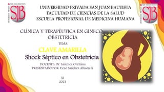 CLÍNICA Y TERAPÉUTICA EN GINECO-
OBSTETRICIA
TEMA:
CLAVE AMARILLA
Shock Séptico en Obstetricia.
DOCENTE: Dr. Sánchez Orellana
PRESENTADO POR: Uezo Sanchez Allison Ei
XI
2021
UNIVERSIDAD PRIVADA SAN JUAN BAUTISTA
FACULTAD DE CIENCIAS DE LA SALUD
ESCUELA PROFESIONAL DE MEDICINA HUMANA
 