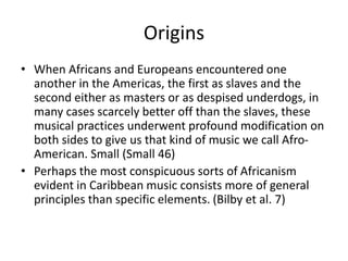Origins
• When Africans and Europeans encountered one
another in the Americas, the first as slaves and the
second either as masters or as despised underdogs, in
many cases scarcely better off than the slaves, these
musical practices underwent profound modification on
both sides to give us that kind of music we call AfroAmerican. Small (Small 46)
• Perhaps the most conspicuous sorts of Africanism
evident in Caribbean music consists more of general
principles than specific elements. (Bilby et al. 7)

 