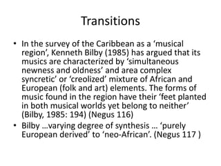 Transitions
• In the survey of the Caribbean as a ‘musical
region’, Kenneth Bilby (1985) has argued that its
musics are characterized by ‘simultaneous
newness and oldness’ and area complex
syncretic’ or ‘creolized’ mixture of African and
European (folk and art) elements. The forms of
music found in the region have their ‘feet planted
in both musical worlds yet belong to neither’
(Bilby, 1985: 194) (Negus 116)
• Bilby …varying degree of synthesis … ‘purely
European derived’ to ‘neo-African’. (Negus 117 )

 