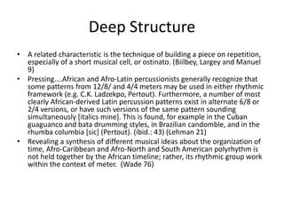 Deep Structure
• A related characteristic is the technique of building a piece on repetition,
especially of a short musical cell, or ostinato. (Biilbey, Largey and Manuel
9)
• Pressing....African and Afro-Latin percussionists generally recognize that
some patterns from 12/8/ and 4/4 meters may be used in either rhythmic
framework (e.g. C.K. Ladzekpo, Pertout). Furthermore, a number of most
clearly African-derived Latin percussion patterns exist in alternate 6/8 or
2/4 versions, or have such versions of the same pattern sounding
simultaneously [italics mine]. This is found, for example in the Cuban
guaguanco and bata drumming styles, in Brazilian candomble, and in the
rhumba columbia [sic] (Pertout). (ibid.: 43) (Lehman 21)
• Revealing a synthesis of different musical ideas about the organization of
time, Afro-Caribbean and Afro-North and South American polyrhythm is
not held together by the African timeline; rather, its rhythmic group work
within the context of meter. (Wade 76)

 