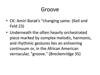 Groove
• CK: Amiri Barak’s “changing same. (Keil and
Feld 23)
• Underneath the often heavily orchestrated
piece marked by complex melodic, harmonic,
and rhythmic gestures lies an enlivening
continuum or, in the African American
vernacular, "groove." (Breckenridge 35)

 