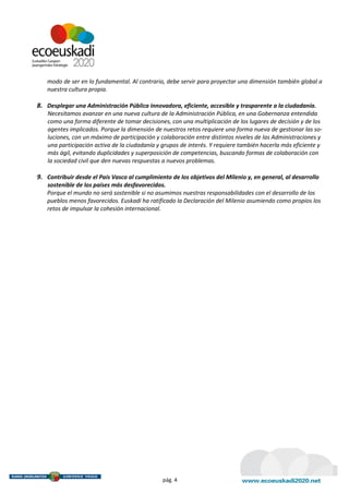 modo de ser en lo fundamental. Al contrario, debe servir para proyectar una dimensión también global a
   nuestra cultura propia.

8. Desplegar una Administración Pública innovadora, eficiente, accesible y trasparente a la ciudadanía.
    Necesitamos avanzar en una nueva cultura de la Administración Pública, en una Gobernanza entendida
    como una forma diferente de tomar decisiones, con una multiplicación de los lugares de decisión y de los
    agentes implicados. Porque la dimensión de nuestros retos requiere una forma nueva de gestionar las so-
    luciones, con un máximo de participación y colaboración entre distintos niveles de las Administraciones y
    una participación activa de la ciudadanía y grupos de interés. Y requiere también hacerla más eficiente y
    más ágil, evitando duplicidades y superposición de competencias, buscando formas de colaboración con
    la sociedad civil que den nuevas respuestas a nuevos problemas.

9. Contribuir desde el País Vasco al cumplimiento de los objetivos del Milenio y, en general, al desarrollo
   sostenible de los países más desfavorecidos.
   Porque el mundo no será sostenible si no asumimos nuestras responsabilidades con el desarrollo de los
   pueblos menos favorecidos. Euskadi ha ratificado la Declaración del Milenio asumiendo como propios los
   retos de impulsar la cohesión internacional.




                                                pág. 4
 