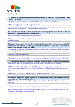 OE5.Minimizar la dependencia energética frente a las energías de origen fósil y luchar contra el Cambio
Climático y sus efectos
5.1 Impulsar la mejora de la Eficiencia energética y la reducción del consumo energético

5.2 Fomentar la generación y uso de energías renovables.

5.3 Combatir el cambio climático y desarrollar acciones de adaptación

OE6.Desarrollar un modelo de movilidad integrada, más sostenible que facilite la vertebración en el interior
del territorio y la conexión competitiva con el exterior
6.1 Promoción de los modos de transporte más sostenibles

6.2 Lograr una accesibilidad en condiciones de movilidad adecuadas y seguras, basada en infraestructuras y
servicios integrados

OE7.Forjar un sistema educativo y de valores de calidad, orientado a minimizar el fracaso escolar, flexible
y adaptado en sus contenidos educativos y formativos a las cualificaciones requeridas por el mercado de
trabajo y la sociedad a lo largo de toda la vida
7.1 Desarrollar un sistema formativo que proporcione las competencias requeridas para la vida profesional y
social a lo largo de toda la vida

7.2 Promover la formación en valores

7.3 Impulsar la proyección internacional de la cultura vasca y de los elementos definitorios de su identidad

OE8. Desplegar una Administración Pública innovadora, eficiente, accesible y trasparente a la ciudadanía
8.1 Modernizar la gestión pública, innovando en los mecanismos de relación con la ciudadanía

8.2 Reforzar la eficiencia de la Administración Pública, revisando su organización y distribución de compe-
tencias, potenciando la cooperación intra e interinstitucional y fortaleciendo los mecanismos de coordina-
ción

8.3 Avanzar en las fórmulas de participación social y partenariado público-privado

OE9.Contribuir desde el País Vasco al cumplimiento de los objetivos del Milenio y, en general, al desarrollo
sostenible de los países más desfavorecidos
9.1 Contribuir activamente al desarrollo sostenible de países del Tercer Mundo, mediante proyectos de co-
operación

9.2 Impulsar el comercio responsable con los países en vías de desarrollo

9.3 Lograr que las empresas y corporaciones privadas trasladen en sus actuaciones internacionales los prin-
cipios de la responsabilidad social corporativa




                                                pág. 6
 