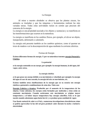 La Energia
Al mirar a nuestro alrededor se observa que las plantas crecen, los
animales se trasladan y que las máquinas y herramientas realizan las más
variadas tareas. Todas estas actividades tienen en común que precisan del
concurso de la energía.
La energía es una propiedad asociada a los objetos y sustancias y se manifiesta en
las transformaciones que ocurren en la naturaleza.
La energía se manifiesta en los cambios físicos, por ejemplo, al elevar un objeto,
transportarlo, deformarlo o calentarlo.
La energía está presente también en los cambios químicos, como al quemar un
trozo de madera o en la descomposición de agua mediante la corriente eléctrica.
Formas de Energia
Existen diferentes formas de energía. Y por su naturaleza tenemos energía Potencial y
Cinética.
La potencial
es la energía contenida en un cuerpo, por ejemplo: la energía humana, la del agua, del
vapor, entre otros.
La energía cinética
es la que posee un cuerpo debido a su movimiento o velocidad; por ejemplo: la energía
del agua al caer de una cascada, la energía del aire en movimiento, etc.
Existen también otras clasificaciones de la energía que en su esencia son energía
cinética o potencial o combinaciones de estas dos. Tales son:
Energía Calórica o térmica: Producida por el aumento de la temperatura de los
objetos. Como sabemos, los cuerpos están formados por moléculas y éstas están en
constante movimiento. Cuando aceleramos este movimiento se origina mayor
temperatura y al haber mayor temperatura hay energía calorífica. Esto es lo que
sucede cuando calentamos agua hasta hervir y se produce gran cantidad de vapor.
Una fuente natural de calor es el Sol, y numerosas investigaciones descubrieron cómo
se podría aprovechar la luz del sol para producir calor durante la noche e inclusive
electricidad.
 