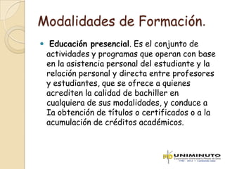 Modalidades de Formación.
 Educación presencial. Es el conjunto de
 actividades y programas que operan con base
 en la asistencia personal del estudiante y la
 relación personal y directa entre profesores
 y estudiantes, que se ofrece a quienes
 acrediten la calidad de bachiller en
 cualquiera de sus modalidades, y conduce a
 Ia obtención de títulos o certificados o a la
 acumulación de créditos académicos.
 