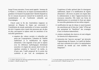 Bernard Clavel, un écrivain à l’écoute des voix amérindiennes
lorsqu’il nous rencontra, il nous aurait appelés : hommes de
la Nature », il aborde avec un respect incommensurable la
grandeur et la beauté d’un peuple dont l’identité disparaît au
fur et à mesure du pouvoir extensif de la modernité, de la
mondialisation et de l’uniformité culturelle qui
l’accompagne.
Clavel conte la fin des Amérindiens trappeurs en
reprenant en filigrane les étapes qui concourent à
l’annihilation du monde amérindien et la trame essentielle
du récit s’organise alors à partir des processus qui, de plus
en plus, provoquent la rupture entre les anciennes et les
nouvelles générations :
• négation des valeurs sociales et culturelles qui
passe par l’expropriation, l’abandon de l’habitat
traditionnel et la modification du régime
alimentaire. Cela engendre d’une part la rupture
avec les références mythologiques étroitement
associées à la lignée des anciens dont la terre de
sépulture actualise le “pouvoir” du mythe, et,
d’autre part, l’oubli progressif de la portée des
symboles et par voie de conséquence de
2
« Les Blancs fabriquent des pâtisseries spécialement pour les chiens. Et ils nous
les vendent. », Maudits sauvages, p. 160.
l’expérience d’ordre spirituel dont ils témoignent
subtilement. Quant à la modification du régime
alimentaire2
, elle trouve en partie son origine dans
la sédentarisation et dans l’appauvrissement des
ressources naturelles. Elle induit une forme de
dégénérescence en accentuant le fossé qui sépare
les nouvelles générations de leur milieu originel ;
• modification du type de chasse et asservissement
des autochtones par le biais des “aides” d’État qui
leur permettent de “bénéficier” des avantages
d’une civilisation industrialisée ;
• création simultanée des réserves où sont relégués
les témoins de la dépossession ;
• instruction des “pauvres sauvages” qui nécessite
l’apprentissage du français. Les natifs du Québec
sont ainsi contraints de se plier à la représentation
coloniale du monde qui vient modifier leur
imaginaire3
.
3
« C’est notre langue qui sait parler des bois, des rivières, des lacs, des animaux,
du ciel et de la terre », Maudits sauvages, p. 94.
– 3 –
 