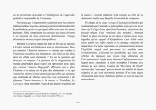 Alain Grosrey
en lui permettant d’accéder à l’intelligence de l’approche
globale et responsable de l’existence.
Nul doute que l’engouement occidental pour les cultures
traditionnelles exogènes, dont on pourrait d’ailleurs discuter
la profondeur, prouve à quel point elles nous sont devenues
parlantes. Elles compensent les carences qui nous affectent
à un moment où nous percevons distinctement l’image
dévastatrice de nos propres déséquilibres.
Bernard Clavel ne clame pas haut et fort qu’un recours
à l’ordre naturel soit fatalement anti ou rétro-humain. Bien
au contraire ! Peut-on retrouver le chemin qui conduit à
l’harmonie au milieu des aberrations, des folies et des abus
dont les effets sont alarmants ? Là est la question qui
demeure en suspens. La peinture de la dégradation du
monde amérindien place Clavel en opposition avec ceux
qui, comme François Dagognet4
, affirment que « plier
l’homme à la nature est la pire des aliénations » ou qui
vantent les mérites d’une technologie qui offre aux citoyens
une multitude de libertés nouvelles leur permettant « de
dépasser l’asservissement à la nature ». Toutefois, Le
Carcajou vient amoindrir l’idée d’une pureté originelle de
4
Professeur de philosophie à l’université Paris-I (Sorbonne). Cf. « Un entretien
avec François Dagognet », Le Monde, Mardi 2 novembre 1993, p. 2.
la nature. L’animal diabolisé rend compte en effet de sa
dimension duelle avec laquelle il convient de composer.
Ni adepte de la deep ecology (l’écologie profonde) qui
souhaiterait que l’animal ou la biosphère soit sujets de droit
alors qu’il s’agit d’une spécificité humaine, ni partisan des
pseudo-valeurs d’un “meilleur des mondes”, Bernard
Clavel se place en marge de ces deux extrêmes pour nous
rappeler qu’un rapport d’équipollence s’est établi entre
notre action sur ladite nature et la menace conjointe de
disparition. Il s’agira cependant, en prenant comme témoin
l’équilibre auquel sont parvenues les sociétés non-
évolutionnistes, d’éclairer les possibilités qui nous sont
offertes de dépasser une vision trop utilitariste de
l’environnement. Après avoir dénoncé l’acharnement avec
lequel nous cherchons à faire triompher l’homme aux
dépens de son milieu, l’auteur du “Royaume du Nord”
soutient des “sauvages” perçus durant des siècles de façon
négative et qui sont désormais porteurs d’un haut degré
d’humanité dont nous cherchons parfois en vain la trace en
nous-mêmes.
– 6 –
 