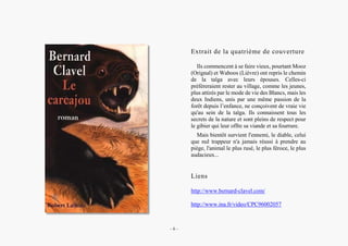Alain Grosrey
Extrait de la quatrième de couverture
Ils commencent à se faire vieux, pourtant Mooz
(Orignal) et Waboos (Lièvre) ont repris le chemin
de la taîga avec leurs épouses. Celles-ci
préféreraient rester au village, comme les jeunes,
plus attirés par le mode de vie des Blancs, mais les
deux Indiens, unis par une même passion de la
forêt depuis l’enfance, ne conçoivent de vraie vie
qu'au sein de la taïga. Ils connaissent tous les
secrets de la nature et sont pleins de respect pour
le gibier qui leur offre sa viande et sa fourrure.
Mais bientôt survient l'ennemi, le diable, celui
que nul trappeur n'a jamais réussi à prendre au
piège, l'animal le plus rusé, le plus féroce, le plus
audacieux...
Liens
http://www.bernard-clavel.com/
http://www.ina.fr/video/CPC96002057
– 8 –
 