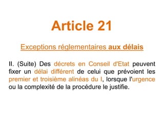 Article 21
Exceptions réglementaires aux délais
II. (Suite) Des décrets en Conseil d'Etat peuvent
fixer un délai différent de celui que prévoient les
premier et troisième alinéas du I, lorsque l'urgence
ou la complexité de la procédure le justifie.
 