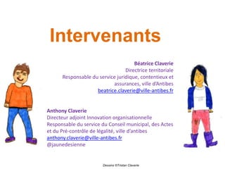 Intervenants
Béatrice Claverie
Directrice territoriale
Responsable du service juridique, contentieux et
assurances, ville d’Antibes
beatrice.claverie@ville-antibes.fr
Anthony Claverie
Directeur adjoint Innovation organisationnelle
Responsable du service du Conseil municipal, des Actes
et du Pré-contrôle de légalité, ville d’antibes
anthony.claverie@ville-antibes.fr
@jaunedesienne
Dessins ©Tristan Claverie
 