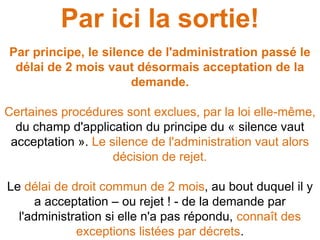 Par ici la sortie!
Par principe, le silence de l'administration passé le
délai de 2 mois vaut désormais acceptation de la
demande.
Certaines procédures sont exclues, par la loi elle-même,
du champ d'application du principe du « silence vaut
acceptation ». Le silence de l'administration vaut alors
décision de rejet.
Le délai de droit commun de 2 mois, au bout duquel il y
a acceptation – ou rejet ! - de la demande par
l'administration si elle n'a pas répondu, connaît des
exceptions listées par décrets.
 