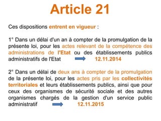 Article 21
Ces dispositions entrent en vigueur :
1° Dans un délai d'un an à compter de la promulgation de la
présente loi, pour les actes relevant de la compétence des
administrations de l'Etat ou des établissements publics
administratifs de l'Etat 12.11.2014
2° Dans un délai de deux ans à compter de la promulgation
de la présente loi, pour les actes pris par les collectivités
territoriales et leurs établissements publics, ainsi que pour
ceux des organismes de sécurité sociale et des autres
organismes chargés de la gestion d'un service public
administratif 12.11.2015
 