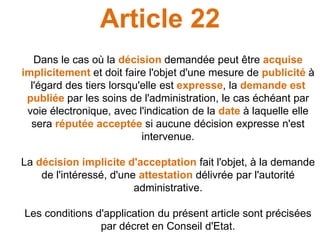 Article 22
Dans le cas où la décision demandée peut être acquise
implicitement et doit faire l'objet d'une mesure de publicité à
l'égard des tiers lorsqu'elle est expresse, la demande est
publiée par les soins de l'administration, le cas échéant par
voie électronique, avec l'indication de la date à laquelle elle
sera réputée acceptée si aucune décision expresse n'est
intervenue.
La décision implicite d'acceptation fait l'objet, à la demande
de l'intéressé, d'une attestation délivrée par l'autorité
administrative.
Les conditions d'application du présent article sont précisées
par décret en Conseil d'Etat.
 