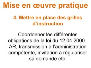 Mise en œuvre pratique
4. Mettre en place des grilles
d’instruction
Coordonner les différentes
obligations de la loi du 12.04.2000 :
AR, transmission à l’administration
compétente, invitation à régulariser
sa demande etc.
 