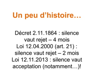 Un peu d’histoire…
Décret 2.11.1864 : silence
vaut rejet – 4 mois
Loi 12.04.2000 (art. 21) :
silence vaut rejet – 2 mois
Loi 12.11.2013 : silence vaut
acceptation (notamment…)!
 