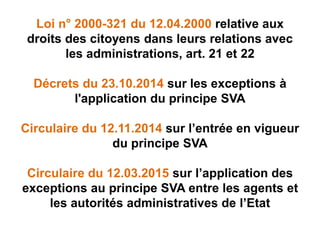 Loi n° 2000-321 du 12.04.2000 relative aux
droits des citoyens dans leurs relations avec
les administrations, art. 21 et 22
Décrets du 23.10.2014 sur les exceptions à
l'application du principe SVA
Circulaire du 12.11.2014 sur l’entrée en vigueur
du principe SVA
Circulaire du 12.03.2015 sur l’application des
exceptions au principe SVA entre les agents et
les autorités administratives de l’Etat
 