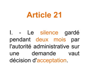 Article 21
I. - Le silence gardé
pendant deux mois par
l'autorité administrative sur
une demande vaut
décision d'acceptation.
 