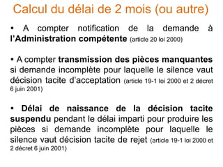 Calcul du délai de 2 mois (ou autre)
 A compter notification de la demande à
l’Administration compétente (article 20 loi 2000)
 A compter transmission des pièces manquantes
si demande incomplète pour laquelle le silence vaut
décision tacite d’acceptation (article 19-1 loi 2000 et 2 décret
6 juin 2001)
 Délai de naissance de la décision tacite
suspendu pendant le délai imparti pour produire les
pièces si demande incomplète pour laquelle le
silence vaut décision tacite de rejet (article 19-1 loi 2000 et
2 décret 6 juin 2001)
 