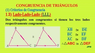 ∴△ABC z △DEF
(1) Criterios de Congruencia
1.3) Lado-Lado-Lado (LLL)
Dos triángulos son congruentes si tienen los tres lados
respectivamente congruentes.
𝐀𝐁 z 𝐃𝐄
𝐁𝐂 z 𝐄𝐅
𝐀𝐂 z 𝐃𝐅
JPM
 
