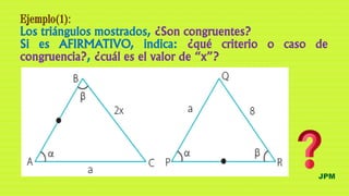 JPM
Ejemplo(1):
Los triángulos mostrados, ¿Son congruentes?
Si es AFIRMATIVO, indica: ¿qué criterio o caso de
congruencia?, ¿cuál es el valor de “x”?
 