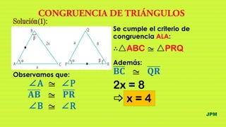 JPM
Solución(1):
Observamos que:
∠A z ∠P
𝐀𝐁 z 𝐏𝐑
∠B z ∠R
∴△ABC z △PRQ
Se cumple el criterio de
congruencia ALA:
Además:
𝐁𝐂 z 𝐐𝐑
2x = 8
 x = 4
 