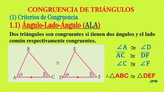JPM
∴△ABC z △DEF
(1) Criterios de Congruencia
1.1) Ángulo-Lado-Ángulo (ALA)
Dos triángulos son congruentes si tienen dos ángulos y el lado
común respectivamente congruentes.
∠A z ∠D
𝐀𝐂 z 𝐃𝐅
∠C z ∠F
 