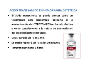 • El ácido tranexámico se puede ofrecer como un
tratamiento para hemorragia posparto si la
administración de UTEROTÓNICOS no ha sido efectiva
o como complemento a la sutura de traumatismos
del canal del parto o del útero.
• Dosis: 1gr por vía IV en 1 min
• Se puede repetir ( 1gr IV ) a los 30 minutos
• Temprano: primeras 3 horas
ACIDO TRANEXAMICO EN HEMORRAGIA OBTETRICA
 
