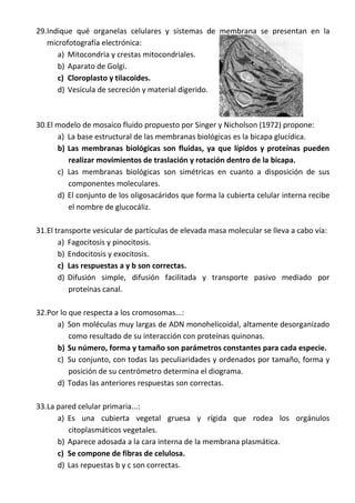 29.Indique qué organelas celulares y sistemas de membrana se presentan en la
microfotografía electrónica:
a) Mitocondria y crestas mitocondriales.
b) Aparato de Golgi.
c) Cloroplasto y tilacoides.
d) Vesícula de secreción y material digerido.
30.El modelo de mosaico fluido propuesto por Singer y Nicholson (1972) propone:
a) La base estructural de las membranas biológicas es la bicapa glucídica.
b) Las membranas biológicas son fluidas, ya que lípidos y proteínas pueden
realizar movimientos de traslación y rotación dentro de la bicapa.
c) Las membranas biológicas son simétricas en cuanto a disposición de sus
componentes moleculares.
d) El conjunto de los oligosacáridos que forma la cubierta celular interna recibe
el nombre de glucocáliz.
31.El transporte vesicular de partículas de elevada masa molecular se lleva a cabo vía:
a) Fagocitosis y pinocitosis.
b) Endocitosis y exocitosis.
c) Las respuestas a y b son correctas.
d) Difusión simple, difusión facilitada y transporte pasivo mediado por
proteínas canal.
32.Por lo que respecta a los cromosomas...:
a) Son moléculas muy largas de ADN monohelicoidal, altamente desorganizado
como resultado de su interacción con proteínas quinonas.
b) Su número, forma y tamaño son parámetros constantes para cada especie.
c) Su conjunto, con todas las peculiaridades y ordenados por tamaño, forma y
posición de su centrómetro determina el diograma.
d) Todas las anteriores respuestas son correctas.
33.La pared celular primaria...:
a) Es una cubierta vegetal gruesa y rígida que rodea los orgánulos
citoplasmáticos vegetales.
b) Aparece adosada a la cara interna de la membrana plasmática.
c) Se compone de fibras de celulosa.
d) Las repuestas b y c son correctas.
 