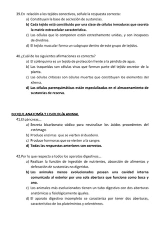39.En relación a los tejidos conectivos, señale la respuesta correcta:
a) Constituyen la base de secreción de sustancias.
b) Cada tejido está constituido por una clase de células inmaduras que secreta
la matriz extracelular característica.
c) Las células que lo componen están estrechamente unidas, y son incapaces
de dividirse.
d) El tejido muscular forma un subgrupo dentro de este grupo de tejidos.
40.¿Cuál de las siguientes afirmaciones es correcta?
a) El colénquima es un tejido de protección frente a la pérdida de agua.
b) Las traqueidas son células vivas que forman parte del tejido secretor de la
planta.
c) Las células cribosas son células muertas que constituyen los elementos del
xilema.
d) Las células parenquimáticas están especializadas en el almacenamiento de
sustancias de reserva.
BLOQUE ANATOMÍA Y FISIOLOGÍA ANIMAL
41.El páncreas...
a) Secreta bicarbonato sódico para neutralizar los ácidos procedentes del
estómago.
b) Produce enzimas que se vierten al duodeno.
c) Produce hormonas que se vierten a la sangre.
d) Todas las respuestas anteriores son correctas.
42.Por lo que respecta a todos los aparatos digestivos...
a) Realizan la función de ingestión de nutrientes, absorción de alimentos y
defecación de sustancias no digeridas.
b) Los animales menos evolucionados poseen una cavidad interna
comunicada al exterior por una sola abertura que funciona como boca y
ano.
c) Los animales más evolucionados tienen un tubo digestivo con dos aberturas
anatómicas y fisiológicamente iguales.
d) El aparato digestivo incompleto se caracteriza por tener dos aberturas,
característico de los platelmintos y celentéreos.
 