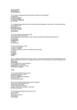 C) Sugestionalidad
D) Hermetismo
E) Providencialismo
16. Si en Nueva castilla destacó la figura femenina de Amarilis, en Nueva España:
A) Santa Isabel
B) Sigüenza y Góngora
C) Juana de Asbaje
D) La virreina de MANCEIRA
E) La Guereja
17. La ideología que pretendía encontrar en todas las tradiciones religiosas un origen común, la divina providencia del
Dios cristiano se llama:
A) Humanismo
B) Providencialismo
C) Armonía desgarrada
D) Positivismo
E) Sincretismo
18. En “Quiero pues comenzar a darte cuenta
de mis padres patria y de mi estado
porque sepas quien te ama y quien te escribe”. ¿Qué característicfa de La epístola a Belardo destaca?
A) narratividad
B) autobiografía
C) platonismo
D) cultismo
E) metaforicismo
19. En : “El pobre es tonto, si calla;
y si habla es un majadero;
si sabe es un hablador;
y si afable, es embustero”. Se nota en caviedes su discurso de tipo:
A) amoroso
B) religioso
C) filosófico
D) satírico
E) idílico
20. En : “Demás de habérmelo dicho los indios. Alcancé y vipor mis propios ojos mucha parte de aquella idolatría, sus
fechas y supersticiones. Que aún en mis tiempos, hasta los doce o trece años de edad no se habían acabado del todo”.
Observamos:
A) sugestión
B) acercamiento a los cronistas españoles
C) planteamiento de la armonía
D) legitimización a través de su origen
E) defensa a su progenitor
TAREA
01. Es propio de Guamán Poma de Ayala:
A) Desconocimiento de la crónica
B) Marcada religiosidad
C) Conoce el castellano perfectamente
D) No hay racismo
E) Critica al aristocratismo
02. Es una característica de Nueva Corónica y Buen gobierno:
A) Es un largo poema dedicado al Rey
B) Constituye un libro gráfico
C) Utiliza enteramente el quechua
D) Usa la cosmovisión occidentalen su taxonomía
E) Posee cuatro partes
03. Con relación a Amarilis es un enunciado correcto:
A) no confidencial
B) epicurismo
C) influencia grecolatina
D) hermetismo
E) barroquismo
 