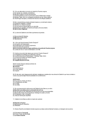 03.. Es una alternativa correcta con relación a Fuente ovejuna.
A) Se maneja las unidades aristotélicas
B) Barrildo cumple la función del gracioso
C) Contextualmente se da la lucha entre Juana la Beltraneja e Isabel
D) Rodrigo Tellez Girón es castigado duramente por los reyes católicos
E) Ortuño logró escapar y comunicó los hechos a los Reyes Católicos
04.Son características propios delteatro lopesco y no del teatro clásico:
A) Componer tragedia o comedia
B) Mantener la unidad de tiempo
C) Las acciones se desarrollan en un solo sitio
D) Presenta en paralelo una historia principal y otra secundaria
E) Elementos religiosos
05. La obra de Calderón de la Barca pertenece al período :
A) Renacentista B) Realista
C) Barroco D) Naturalista
E) Neoclasicista
06. ¿Con qué hecho termina Fuente Ovejuna?
A) La muerte del Comendador
B) El matrimonio de Frondoso y laurencia
C) El secuestro de Laurencia
D) El encuentro entre los reyes católicos y el pueblode Fuente ovejuna
E) La elección de un nuevo Comendador a la Villa
07.¿Cuál es la acción más lejana que se da en Fuente Ovejuna?
A) La flagelación de Mengo por defender a Jacinta
B) La entrevista entre el Comendador Y Rodrigo Tellez Girón
C) La tortura al pueblo de Fuente Ovejuna
D) El coraje de Laurencia
E) Llegada del jueza la villa
08.En Fuente Ovejuna destaca eltema de:
A) la inexperiencia
B) el honor
C) la benevolencia
D) la vida citadina
E) la lujuria
09. El más alto valor (degeneración delideal caballeresco medieval) en las obras de Calderón que hace cometer a
veces a sus personajes monstruosidades en su defensa es :
A) El honor
B) El pundonor o Punto de Honra
C) La idealización de Dios
D) La mujer
E) Los celos
10. Es una aseveración cierta acerca de Calderón de la Barca y su obra:
A) Escribió comedias como La devociónde la Cruz
B) No Se inspiró en las Sagradas escrituras para sus auto sacramentales
C) Desarrolla el tema de la angustia por distinguir el poder y el amor
D) Formalmente imitó a Góngora
E) critica la monarquía española
11. Calderón de la Barca cultivó un teatro de carácter :
A) Popular B) Realista
C) Renacentista D) Filosófico
E) Simbolista
12. Drama filosófico de Calderón donde expone sus ideas sobre la libertad humana y el designio de los astros:
A) El Alcalde de Zalamea@
B) El Gran Teatro del Mundo@
C) La Vida es Sueño
 