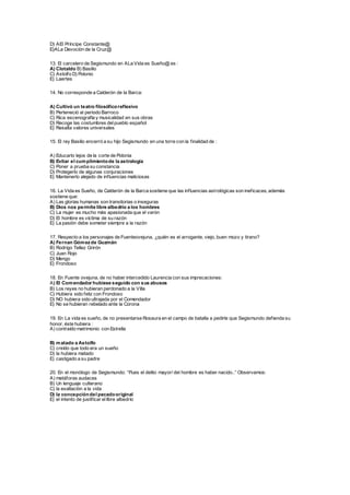 D) AEl Príncipe Constante@
E)ALa Devoción de la Cruz@
13. El carcelero de Segismundo en ALa Vida es Sueño@ es :
A) Clotaldo B) Basilio
C) Astolfo D) Polonio
E) Laertes
14. No corresponde a Calderón de la Barca:
A) Cultivó un teatro filosóficoreflexivo
B) Perteneció al periodo Barroco
C) Rica escenografía y musicalidad en sus obras
D) Recoge las costumbres delpueblo español
E) Resalta valores universales
15. El rey Basilio encerró a su hijo Segismundo en una torre con la finalidad de :
A) Educarlo lejos de la corte de Polonia
B) Evitar el cumplimientode la astrología
C) Poner a prueba su constancia
D) Protegerlo de algunas conjuraciones
E) Mantenerlo alejado de influencias maliciosas
16. La Vida es Sueño, de Calderón de la Barca sostiene que las influencias astrológicas son ineficaces, además
sostiene que:
A) Las glorias humanas son transitorias o inseguras
B) Dios nos permite libre albedrío a los hombres
C) La mujer es mucho más apasionada que el varón
D) El hombre es víctima de su razón
E) La pasión debe someter siempre a la razón
17. Respecto a los personajes de Fuenteovejuna, ¿quién es el arrogante, viejo, buen mozo y tirano?
A) Fernan Gómezde Guzmán
B) Rodrigo Tellez Grirón
C) Juan Rojo
D) Mengo
E) Frondoso
18. En Fuente ovejuna, de no haber intercedido Laurencia con sus imprecaciones:
A) El Comendador hubiese seguido con sus abusos
B) Los reyes no hubieran perdonado a la Villa
C) Hubiera sido feliz con Frondoso
D) NO hubiera sido ultrajada por el Comendador
E) No se hubieran rebelado ante la Corona
19. En La vida es sueño, de no presentarse Rosaura en el campo de batalla a pedirle que Segismundo defienda su
honor, éste hubiera :
A) contraído matrimonio con Estrella
B) matado a Astolfo
C) creído que todo era un sueño
D) la hubiera matado
E) castigado a su padre
20. En el monólogo de Segismundo: “Pues el delito mayor/ del hombre es haber nacido..” Observamos:
A) metáforas audaces
B) Un lenguaje culterano
C) la exaltación a la vida
D) la concepcióndel pecadooriginal
E) el intento de justificar ellibre albedrío
 