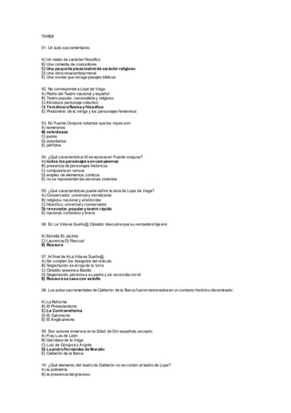 TAREA
01. Un auto sacramentales:
A) Un relato de carácter filosófico
B) Una comedia de costumbres
C) Una pequeña pieza teatral de carácter religioso
D) Una obra renacentista moral
E) Una novela que recoge pasajes bíblicos
02. No corresponde a Lope de Vega :
A) Padre del Teatro nacional y español
B) Teatro popular, nacionalista y religioso
C) Introduce personaje colectivo
D) Temáticareflexiva y filosófica
E) Predominio de la intriga y los personajes femeninos
03. En Fuente Ovejuna notamos que los reyes son:
A) temerarios
B) veleidosos
C) justos
D) autoritarios
E) pérfidos
04. ¿Qué característica n0 se aprecia en Fuente ovejuna?
A) todos los personajes soncampesinos
B) presencia de personajes históricos
C) compuesta en versos
D) empleo de elementos cómicos
E) no se representan las escenas violentas
05. ¿Qué características puede definir la obra de Lope de Vega?
A) Conservador, universaly moralizante
B) religioso, nacional y aristócrata
C) filosófico, universaly conservador
D) renovador, popular y teatro rápido
E) nacional, cortesano y breve
06. En La Vida es Sueño@ Clotaldo descubre que su verdadera hija era:
A) Estrella B) Jacinta
C) Laurencia D) Pascual
E) Rosaura
07. Alfinal de ALa Vida es Sueño@ :
A) Se cumplen los designios del oráculo
B) Segismundo se arroja de la torre
C) Clotaldo asesina a Basilio
D) Segismundo perdona a su padre y se reconcilia con él
E) Rosaura se casa con astolfo
08. Los autos sacramentales de Calderón de la Barca fueron estrenadosen un contexto histórico denominado:
A) La Reforma
B) El Protestantismo
C) La Contrarreforma
D) El Calvinismo
E) El Anglicanismo
09. Son autores inmersos en la Edad de Oro española, excepto:
A) Fray Luis de León
B) Garcilaso de la Vega
C) Luis de Góngora y Argote
D) LeandroFernández de Moratín
E) Calderón de la Barca
10. ¿Qué elemento del teatro de Calderón no es común al teatro de Lope?
A) la polimetría
B) la presencia delgracioso
 