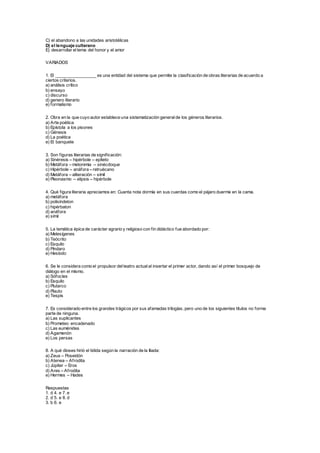 C) el abandono a las unidades aristotélicas
D) el lenguaje culterano
E) desarrollar eltema del honor y el amor
VARIADOS
1. El _________________ es una entidad del sistema que permite la clasificación de obras literarias de acuerdo a
ciertos criterios.
a) análisis crítico
b) ensayo
c) discurso
d) genero literario
e) formalismo
2. Obra en la que cuyo autor establece una sistematización generalde los géneros literarios.
a) Arte poética
b) Epístola a los pisones
c) Génesis
d) La poética
e) El banquete
3. Son figuras literarias de significación:
a) Sinéresis – hipérbole – epíteto
b) Metáfora – metonimia – sinécdoque
c) Hipérbole – anáfora – retruécano
d) Metáfora – aliteración – símil
e) Pleonasmo – elipsis – hipérbole
4. Qué figura literaria apreciamos en: Cuanta nota dormía en sus cuerdas como el pájaro duerme en la cama.
a) metáfora
b) polisíndeton
c) hipérbaton
d) anáfora
e) símil
5. La temática épica de carácter agrario y religioso con fin didáctico fue abordado por:
a) Melesígenes
b) Teócrito
c) Esquilo
d) Píndaro
e) Hesíodo
6. Se le considera como el propulsor delteatro actualal insertar el primer actor, dando así el primer bosquejo de
diálogo en el mismo.
a) Sófocles
b) Esquilo
c) Plutarco
d) Plauto
e) Tespis
7. Es considerado entre los grandes trágicos por sus afamadas trilogías, pero uno de los siguientes títulos no forma
parte de ninguna.
a) Las suplicantes
b) Prometeo encadenado
c) Las euménides
d) Agamenón
e) Los persas
8. A qué dioses hirió el tidida según la narración de la Iliada:
a) Zeus – Poseidón
b) Atenea – Afrodita
c) Júpiter – Eros
d) Ares – Afrodita
e) Hermes – Hades
Respuestas
1. d 4. e 7. e
2. d 5. e 8. d
3. b 6. e
 